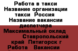 Работа в такси › Название организации ­ такси “Россия“ › Название вакансии ­ диспетчера › Максимальный оклад ­ 15 000 - Ставропольский край, Пятигорск г. Работа » Вакансии   . Ставропольский край,Пятигорск г.